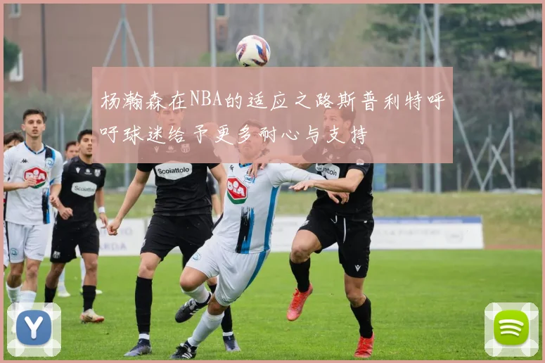 杨瀚森在NBA的适应之路斯普利特呼吁球迷给予更多耐心与支持
