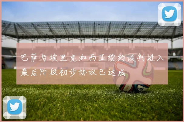 巴萨与埃里克加西亚续约谈判进入最后阶段初步协议已达成