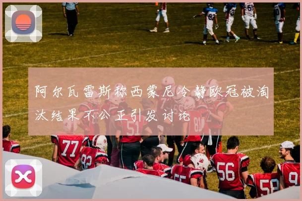 阿尔瓦雷斯称西蒙尼冷静欧冠被淘汰结果不公正引发讨论