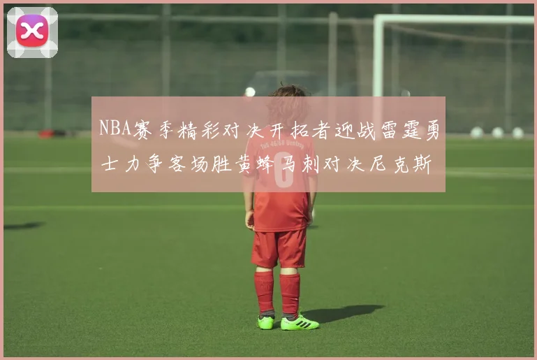 NBA赛季精彩对决开拓者迎战雷霆勇士力争客场胜黄蜂马刺对决尼克斯