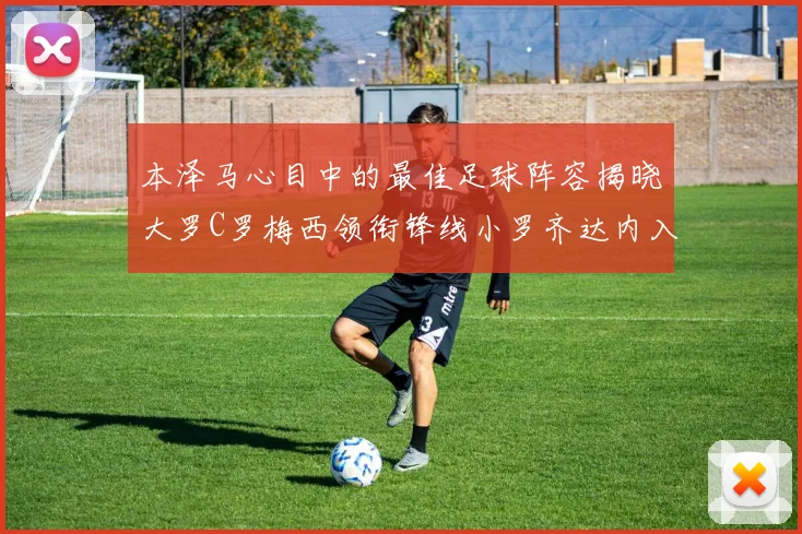 本泽马心目中的最佳足球阵容揭晓大罗C罗梅西领衔锋线小罗齐达内入选