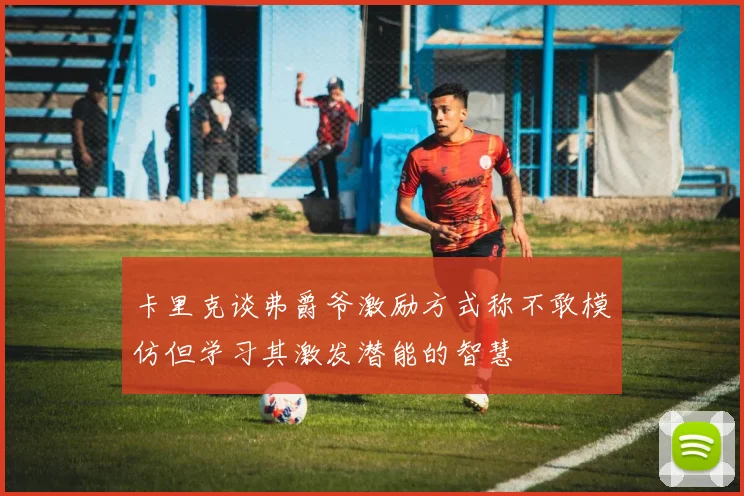 卡里克谈弗爵爷激励方式称不敢模仿但学习其激发潜能的智慧