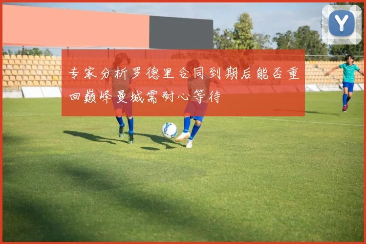 专家分析罗德里合同到期后能否重回巅峰曼城需耐心等待