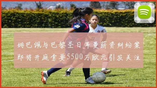 姆巴佩与巴黎圣日耳曼薪资纠纷案即将开庭索要5500万欧元引发关注