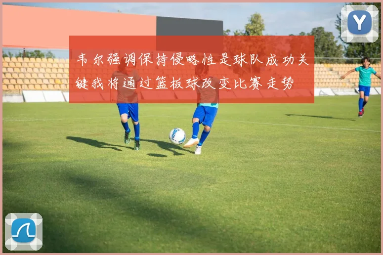 韦尔强调保持侵略性是球队成功关键我将通过篮板球改变比赛走势
