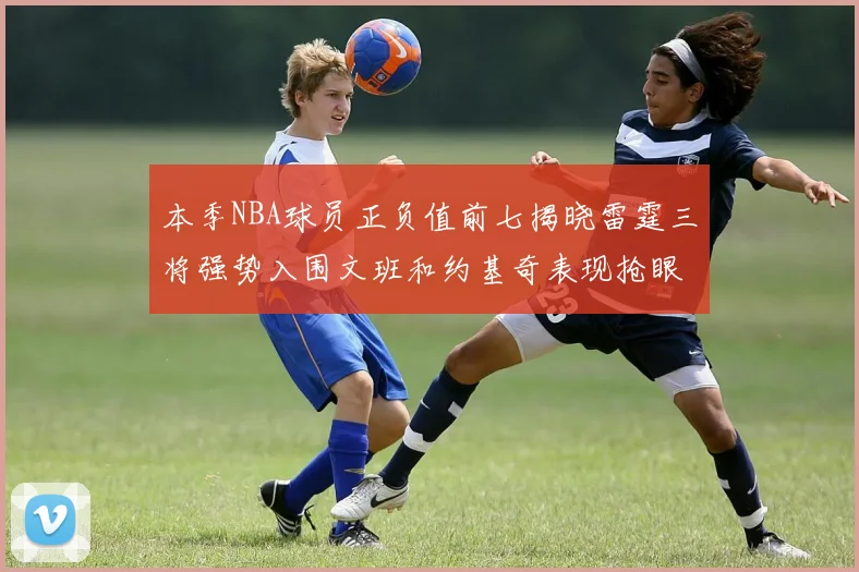 本季NBA球员正负值前七揭晓雷霆三将强势入围文班和约基奇表现抢眼