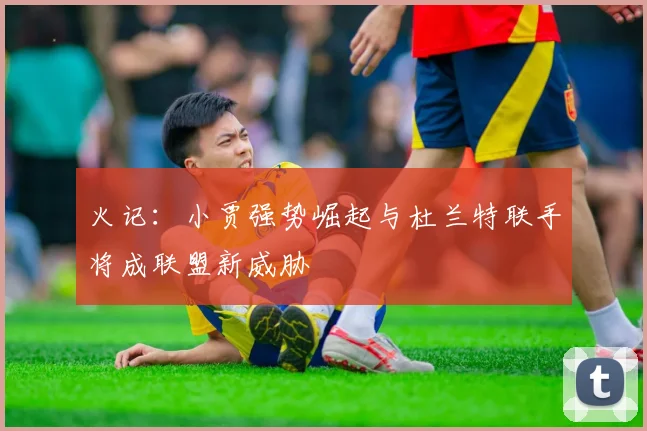 火记：小贾强势崛起与杜兰特联手将成联盟新威胁