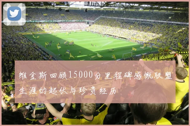 维金斯回顾15000分里程碑感慨联盟生涯的起伏与珍贵经历