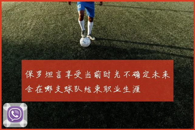 保罗坦言享受当前时光不确定未来会在哪支球队结束职业生涯