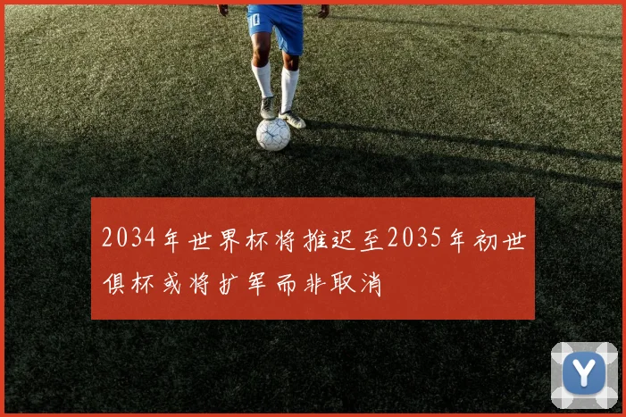 2034年世界杯将推迟至2035年初世俱杯或将扩军而非取消