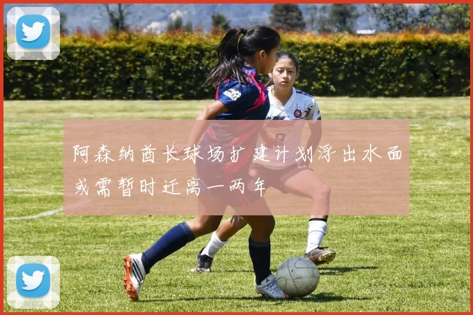 阿森纳酋长球场扩建计划浮出水面或需暂时迁离一两年