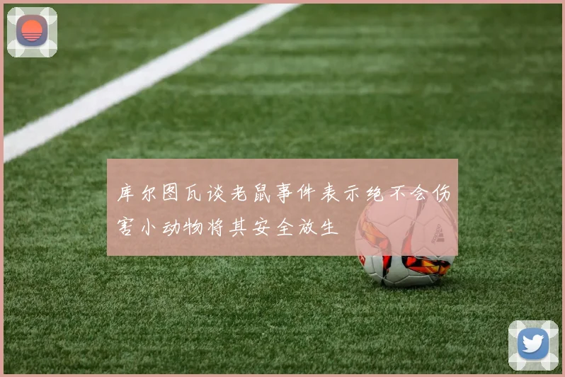 库尔图瓦谈老鼠事件表示绝不会伤害小动物将其安全放生