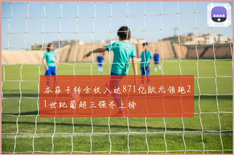 本菲卡转会收入达871亿欧元领跑21世纪葡超三强齐上榜