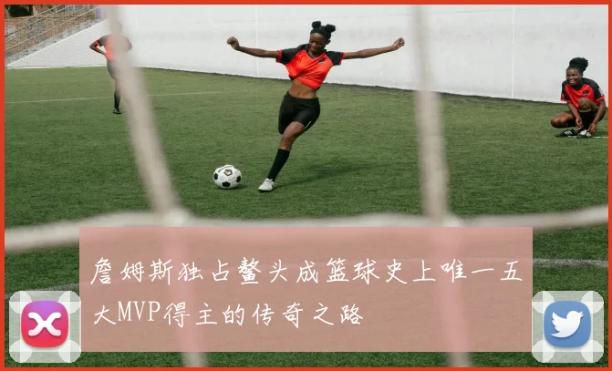 詹姆斯独占鳌头成篮球史上唯一五大MVP得主的传奇之路