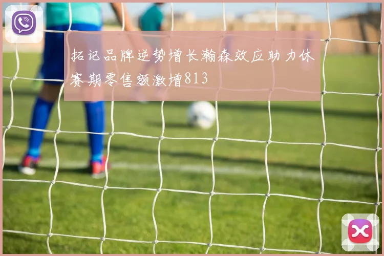 拓记品牌逆势增长瀚森效应助力休赛期零售额激增813