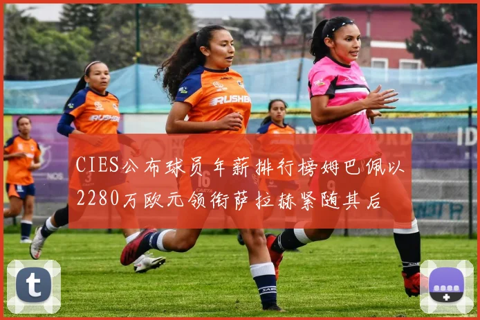 CIES公布球员年薪排行榜姆巴佩以2280万欧元领衔萨拉赫紧随其后