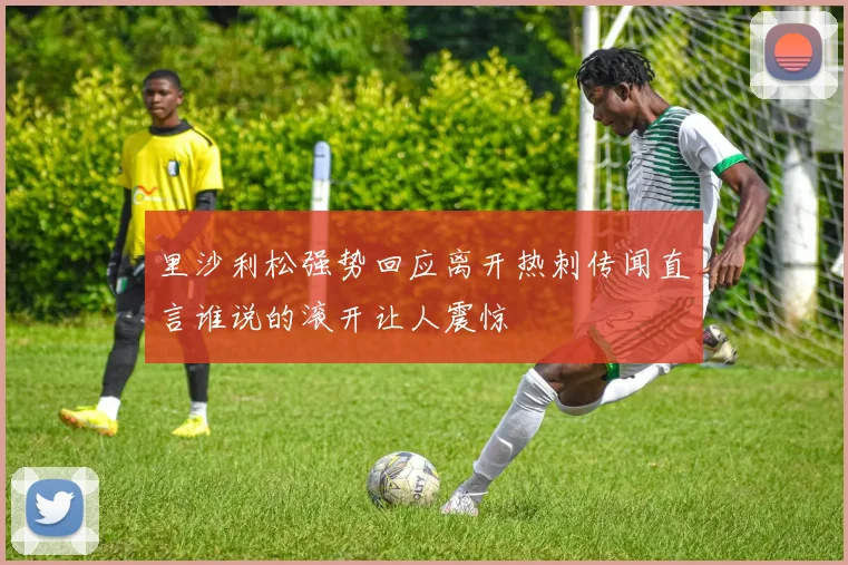 里沙利松强势回应离开热刺传闻直言谁说的滚开让人震惊