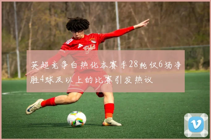 英超竞争白热化本赛季28轮仅6场净胜4球及以上的比赛引发热议