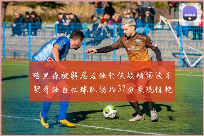 哈里森被解雇后独行侠战绩惨淡东契奇独自扛球队场均37分表现惊艳