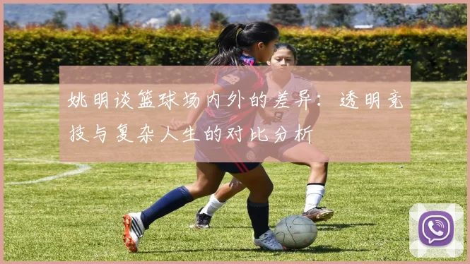 姚明谈篮球场内外的差异：透明竞技与复杂人生的对比分析