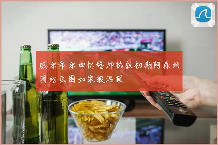 威尔希尔回忆塔帅执教初期阿森纳团结氛围如家般温暖