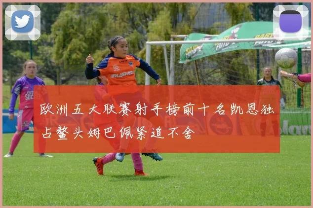 欧洲五大联赛射手榜前十名凯恩独占鳌头姆巴佩紧追不舍