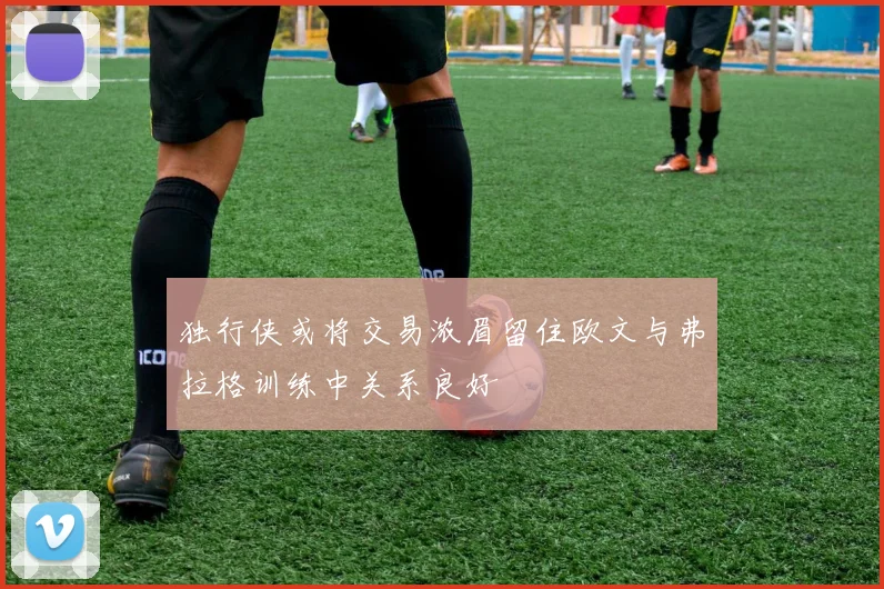 独行侠或将交易浓眉留住欧文与弗拉格训练中关系良好