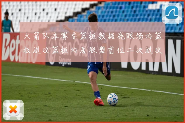 火箭队本赛季篮板数据亮眼场均篮板进攻篮板均居联盟首位二次进攻得分紧随其后