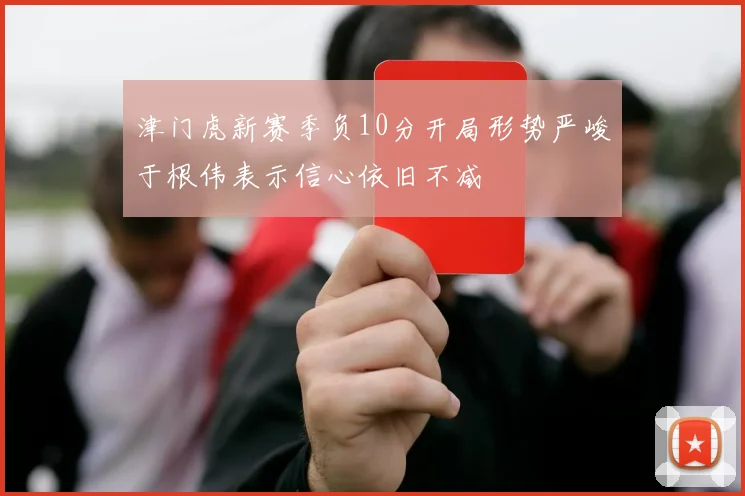 津门虎新赛季负10分开局形势严峻于根伟表示信心依旧不减