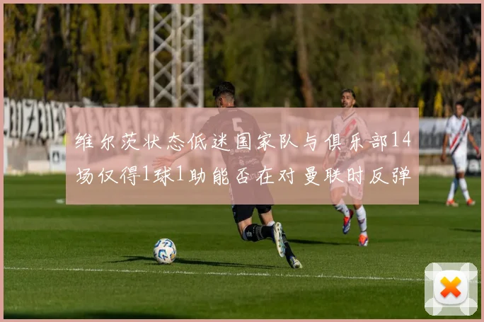 维尔茨状态低迷国家队与俱乐部14场仅得1球1助能否在对曼联时反弹