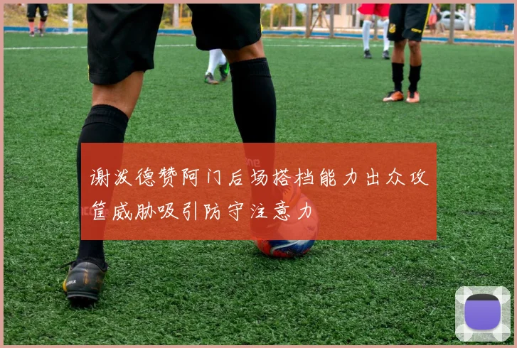 谢泼德赞阿门后场搭档能力出众攻筐威胁吸引防守注意力