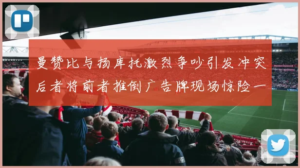 曼赞比与扬库托激烈争吵引发冲突后者将前者推倒广告牌现场惊险一幕