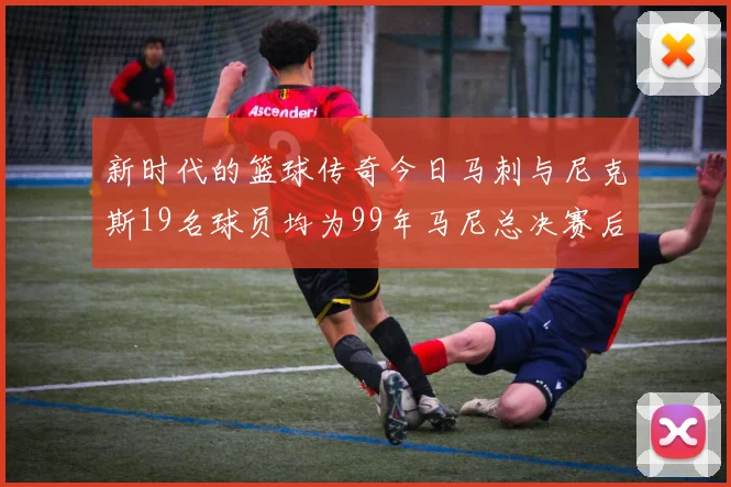 新时代的篮球传奇今日马刺与尼克斯19名球员均为99年马尼总决赛后出生