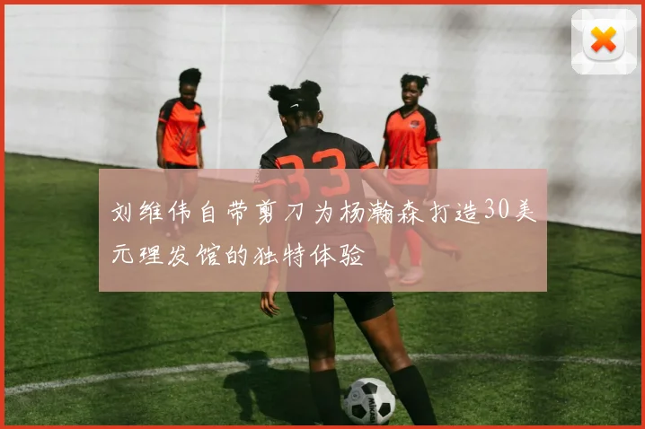 刘维伟自带剪刀为杨瀚森打造30美元理发馆的独特体验