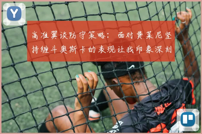 高准翼谈防守策略：面对费莱尼坚持缠斗奥斯卡的表现让我印象深刻