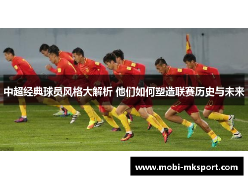 中超经典球员风格大解析 他们如何塑造联赛历史与未来