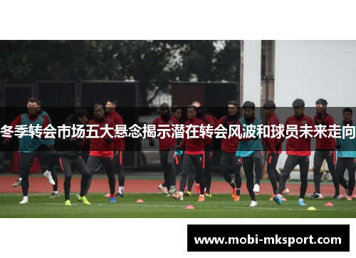 冬季转会市场五大悬念揭示潜在转会风波和球员未来走向